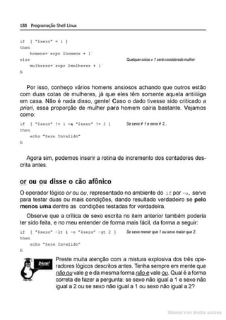 188 Programação SheU Linux
i f [ "$sexo" " 1 1
then
homens= · expr $homens+ 1 ·
else
mulher es= ' expr $mul heres + 1 •
li
Qualquercoisa " 1seráconsiderado mulher
Por isso, conheço vários homens ansiosos achando que outros estão
com duas cotas de mulheres, já que eles têm somente aquela antiiiiiga
em casa. Não é nada disso, gente! Caso o dado tivesse sido criticado a
priori, essa proporção de mulher para homem cairia bastante. Vejamos
como:
if [ " $sexo" !• l - a " $sexo" !• 2 I
then
Sesexo to 1e seKo # 2...
echo "Sexo Invalido"
fi
Agora sim, podemos inserir a rotina de incremento dos contadores des-
crita antes.
orou ou disse o cão afônico
O operador lógico orou ou, representado no ambiente do if por -o, serve
para testar duas ou mais condições, dando resultado verdadeiro se pelo
menos uma dentre as condições testadas for verdadeira.
Observe que a crítica de sexo escrita no item anterior também poderia
ter sido feita, e no meu entender de forma mais fácil, da forma a seguir:
if [ "$sexo'' - lt 1 -o "$sexo'' -gc 2 )
then
Se seKo menor que 1ousexo maiorque 2.
li
echo "Sexo Invalido"
Preste muita atenção com a mistura explosiva dos três ope-
radores lógicos descritos antes. Tenha sempre em mente que
não ou vale e e da mesma forma não e vale ou. Qual é a forma
- -
correta de fazer a pergunta: se sexo não igual a 1 e sexo não
igual a 2 ou se sexo não igual a 1 ou sexo não igual a 2?
1latcna com d r bS utor<t
 
