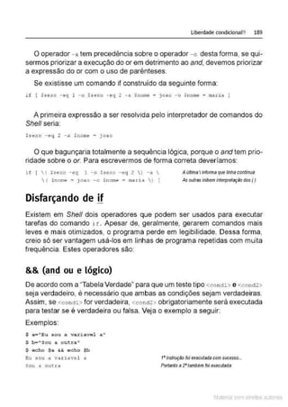 Liberdade condicional!! 189
O operador - a tem precedência sobre o operador - o desta forma, se qui-
sermos priorizar a execução do orem detrimento ao and, devemos priorizar
a expressão do or com o uso de parênteses.
Se existisse um comando if construído da seguinte forma:
if [ $sexo - eq 1 - o $sexo - eq 2 - a Snorne = joao - o $nome = ma.ri a )
A primeira expressão a ser resolvida pelo interpretador de comandos do
Shell seria:
$sexo - eq 2 - a .$nome = joao
O que bagunçaria totalmente a sequência lógica, porque o and tem prio-
ridade sobre o or. Para escrevermos de forma correta deveríamos:
i f [ ( $sexo - eq 1 -o Ssexo - eg 2  ) -a 
 ( $nome= joao - o $ nome = maria  ) )
Disfarçando de if
Atlftima Iinformaque linha continua
As outras inibem interpretação dos ()
Existem em Shell dois operadores que podem ser usados para executar
tarefas do comando i t . Apesar de, geralmente, gerarem comandos mais
leves e mais otimizados, o programa perde em legibilidade. Dessa forma,
creio só ser vantagem usá-los em linhas de programa repetidas com muita
frequência. Estes operadores são:
&& (and ou e lógico)
De acordo com a "Tabela Verdade" para que um teste tipo <co nctl> e <cond2>
seja verdadeiro, é necessário que ambas as condições sejam verdadeiras.
Assim, se <condl> for verdadeira, <cond2 > obrigatoriamente será executada
para testar se é verdadeira ou falsa. Veja o exemplo a seguir:
Exemplos:
$ a="Eu sou a vari avel a"
$ b="Sou a outra"
$ echo $a && echo $b
Eu sou a vaxiavel a
Sou a out ra
t•instrução foi executadacom sucesso...
Portanto a 2"também foi executada
Material com direitos autorais
 