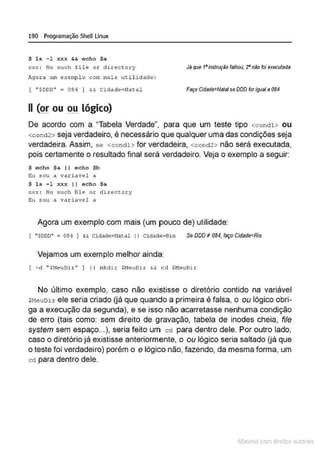 190 Programação SheU Linux
$ ls - 1 xxx && echo Sa
xxx: No such file or directory
Agora um exero~lo com mai s utilidade :
( ·sooo· = 084 I && Cidade=Watal
11 (or ou .QJ! lógico)
Jil que 1•instrução falhou, '2' nllo foi executada
Faço Cidade=NetelseDDD for Igual a 084
De acordo com a "Tabela Verdade", para que um teste tipo <condl > ou
<cond2> seja verdadeiro, é necessário que qualquer uma das condições seja
verdadeira. Assim, se <condl> for verdadeira, <cond2> não será executada,
pois certamente o resultado final será verdadeiro. Veja o exemplo a seguir:
S acho $a 11 acho $b
~u sou a variavel a
$ l s -l xxx 11 echo Sa
xxx: No such file or directory
~u sou a vari avel a
Agora um exemplo com mais (um pouco de) utilidade:
( " ~000" • 084 I && Cidade• Natal li Cidade•Rio Se DDD ~ 084, faço Cidade=Rio
Vejamos um exemplo melhor ainda:
i -d " $MeuOir" J li mkdir $HeuDir && cd $MeuDir
No último exemplo, caso não existisse o diretório contido na variável
SNeuDir ele seria criado (já que quando a primeira é falsa, o ou lógico obri-
ga a execução da segunda), e se isso não acarretasse nenhuma condição
de erro (tais como: sem direito de gravação, tabela de inodes cheia, file
system sem espaço...), seria feito um cd para dentro dele. Por outro lado,
caso o diretório já existisse anteriormente, o ou lógico seria saltado (já que
o teste foi verdadeiro) porém o e lógico não, fazendo, da mesma forma, um
cd para dentro dele.
1latcna com d r bS utor<t
 