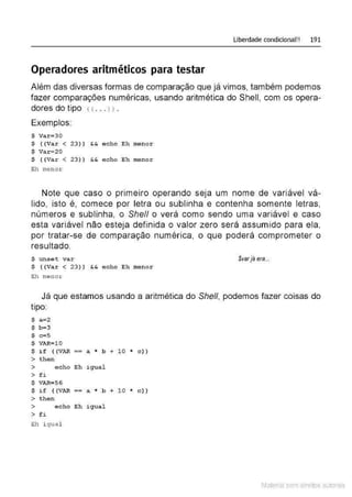 Liberdade condicional!! 191
Operadores aritméticos para testar
Além das diversas formas de comparação que já vimos, também podemos
fazer comparações numéricas, usando aritmética do Shell, com os opera-
dores do tipo < ( ... > > .
Exemplos:
$ Var=30
$ ((Var < 23) ) && echo Eh menor
$ Var=20
$ ((Var < 23)) && a cho Eh menor
Eh menor
Note que caso o primeiro operando seja um nome de variável vá-
lido, isto é, comece por letra ou sublinha e contenha somente letras,
números e sublinha, o She/1 o verá como sendo uma variável e caso
esta variável não esteja definida o valor zero será assumido para ela,
por tratar-se de comparação numérica. o que poderá comprometer o
resultado.
$ unset var Svar ja era...
$ ( (Var < 23) ) &
.& echo Eh menor
Eh menor
Já que estamos usando a aritmética do Shell, podemos fazer coisas do
tipo:
$ a=2
$ b=3
$ c=S
$ VAR=lO
$ i f ( (VAR == a * b + 1 0 * c))
> then
> e cho Eh igual
>fi
$ VAR=56
$ if ( (VAR == a * b + 1 0 * c))
> then
> echo Eh igu a l
> f i
Eh i gua l
Material com direitos autorais
 