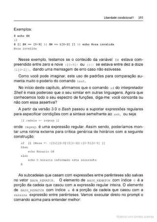 Liberdade condicional!! 193
Exemplos:
$ echo $H
13
$ [[$H == [0- 9] li $H == 1[0-21 ] ] I I echo Hora inválida
Hora inválida
Nesse exemplo, testamos se o conteúdo da variável $H estava com-
preendido entre zero e nove < ro- 9JJ ou < 11> se estava entre dez a doze
{ 1 [0- 21 l , dando uma mensagem de erro caso não estivesse.
Como você pode imaginar, este uso de padrões para comparação au-
menta muito o poderio do comando tes t.
No início deste capítulo, afirmamos que o comando i f do interpretador
She/1 é mais poderoso que o seu similar em outras linguagens. Agora que
conhecemos todo o seu espectro de funções, diga-me: você concorda ou
não com essa assertiva?
A partir da versão 3.0 o Bash passou a suportar expressões regulares
para especificar condições com a sintaxe semelhante ao awk, ou sew
[ [ cadeia =- r egexp ] J
onde regexp é uma expressão regular. Assim sendo, poderíamos mon-
tar uma rotina externa para crítica genérica de horários com a seguinte
construção
if [ [ $Hor a = - ([01][0- 9 ] 12 [0- 3 ] ) : [ 0 ··5][0 - 9] ]]
then
echo Hora.rio OK
el se
echo O ho1:ad.o i n formado e sta incorreto
fi
As subcadeias que casam com expressões entre parênteses são salvas
no vetor BJl.sH REM.D,TcH . O elemento de BASH REMATcH com índice o é a
- -
porção da cadeia que casou com a expressão regular inteira. O elemento
de BASH_REMATCH com índice 11 é a porção da cadeia que casou com a
ené sima expressão entre parênteses. Vamos executar direto no prompt o
comando acima para entender melhor:
Material com direitos autorais
 