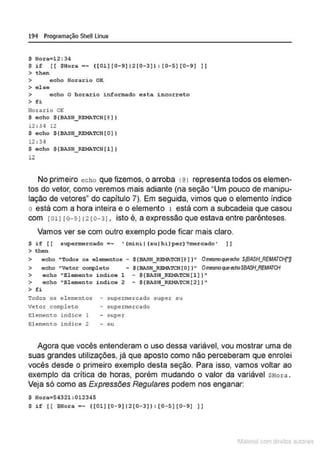 194 Programação SheU Linux
$ Hora=l2:34
$ if [( $Hora •~ ([01][0- 9] 12[0- 3]):(0- 5)(0- 9) )]
> then
> echo Horario OK
> a laa
> echo o horario informado esta incorreto
> fi
Horario OK
$ echo ${BASH_~TCH( @ ))
12 : 3 ~ 12
$ echo $ { BASH_~TCH{O))
12 : 3q
$ echo ${BASH_ REMATCH(l))
12
No primeiro echo que fizemos, o arroba 1@ > representa todos os elemen-
tos do vetor, como veremos mais adiante (na seção "Um pouco de manipu-
lação de vetores" do capítulo 7). Em seguida, vimos que o elemento índice
o está com a hora inteira e o elemento 1 está com a subcadeia que casou
com [011 [o- 91 12 [0- 31, isto é, a expressão que estava entre parênteses.
Vamos ver se com outro exemplo pode ficar mais claro.
$ i f [ [ supermercado =~ • (mini I (su I h i }per} ?mercado' ]]
> then
> echo " Todos os elemomtos - ${BASH_RFMATCH[@))" Omesmo~pea:ho S(BASH_REMATCH['D
> echo •vetor completo - ${BASH_R.EMATCH[O) }" Omesmoq.eedloSBASHflEMATCH
> echo "Elemento indice l - $(BASH_REMli.TCH[l] }"
> echo "Elemento indice 2 - ${8ASH_REMli.TCH(2) }"
> fi
Todos os elementos - supermercado super su
Vetor completo - supermercado
El emento índi ce 1 - super
El emento índi ce 2 - su
Agora que vocês entenderam o uso dessa variável, vou mostrar uma de
suas grandes utilizações, já que aposto como não perceberam que enrolei
vocês desde o primeiro exemplo desta seção. Para isso, vamos voltar ao
exemplo da crítica de horas, porém mudando o valor da variável SHoxa.
Veja só como as Expressões Regulares podem nos enganar:
$ Hora•54321:012345
$if [ [ $1lora•~ ((01)[0-9)12[0- 3)):[0- 5][0- 9] ))
1latcna com d r bS utor<t
 
