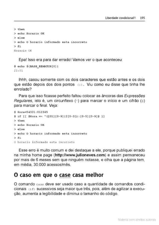 > then
> echo Horario OK
> e l se
> echo O horario informado esta i ncorreto
> fi
Horari o OK
Liberdade condicional!! 195
Epa! Isso era para dar errado! Vamos ver o que aconteceu:
$ echo ${BASH_RE~~TCH [ O ) }
21 : 01
lhhh, casou somente com os dois caracteres que estão antes e os dois
que estão depois dos dois pontos (: ) . Viu como eu disse que tinha lhe
enrolado?
Para que isso ficasse perfeito faltou colocar as âncoras das Expressões
Regulares, isto é, um circunflexo (A
) para marcar o início e um cifrão($)
para marcar o final. Veja:
$ Hora=5432l :Ol2345
$ if [ [ $Hor a =~ A ( [01 ) [0- 9 ] 12 [ 0 - 3 ] ) : [ 0 - 5 ] [ 0 - 9 ] $ I ]
> then
> echo Hor a rio OK
> else
> echo O horario i nf ormado esta incorret o
O horari o i nformado est a i ncorret o
Esse erro é muito comum e dei destaque a ele, porque publiquei errado
na minha home page (http://www.julioneves.com) e assim permaneceu
por mais de 6 meses sem que ninguém notasse, e olha que a página tem,
em média, 30.000 acessos/mês.
O caso em que o case casa melhor
O comando cas e deve ser usado caso a quantidade de comandos condi-
cionais (if) sucessivos seja maior que três, pois, além de agilizar a execu-
ção, aumenta a legibilidade e diminui o tamanho do código.
Material com direitos autorais
 