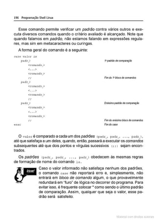 196 Programação SheULinux
Esse comando permite verificar um padrão contra vários outros e exe-
cuta diversos comandos quando o critério avaliado é alcançado. Note que
quando falamos em padrão, não estamos falando em expressões regula-
res, mas sim em metacaracteres ou curingas.
A forma geral do comando é a seguinte:
case v.:llo.r in
pad~·, J
<corrn ndo,>
<. .. >
1•padrão decomparaçiio
esac
<coeM ndo,?
.'
pddr)
<con'd ndo ,>
<. . . >
<comando >
,,
..
' '
o.>dr)
. "
<conundo.>
.
<... >
<comil ndo >
..
' '
•
Fim do 1•bloco de comandos
Enés!mopadrfiD de comp8fação
Fimdo enésimo blocodecomandos
Fimdo case
o Val or é comparado a cada um dos padrões (padr,f padr , , , , , 1 padr ) 0
• • •
até que satisfaça a um deles, quando, então, passará a executar os comandos
subsequentes até que dois pontos e vírgulas sucessivos (; , > sejam encon-
trados.
Os padrões (padr:, , padr:, . .. I padr, > obedecem às mesmas regras
de formação de nome do comando ls .
Caso o valor informado não satisfaça nenhum dos padrões,
o comando case não reportará erro e, simplesmente, não
entrará em bloco de comando algum, o que provavelmente
redundará em "furo" de lógica no decorrer do programa. Para
evitar isso, é frequente colocar * como sendo o último padrão
de comparação. Assim, qualquer que seja o valor, esse pa-
drão será satisfeito.
1latcna com d r bS utor<t
 
