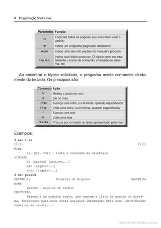 8 Programação Shell Linux
arãmetro Função
-a
-p
seção
tópico
Encontra todas as páginas que coincidam com o
padrão
Indica um programa paginador alternativo
Indica uma das oito seções do manual a procurar
Indica qual tópico procurar. O tópico deve ser exa-
tamente o nome de comando, chamada de siste-
ma, etc
Ao encontrar o tópico solicitado, o programa aceita comandos direta-
mente do teclado. Os principais são:
Comando Ação
h Mostra a ajuda do man
q Sai doman
--~ -------------------------------~
[ N)e Avança uma linha, ou N linhas, quando especificado
Exemplos:
$ man l ls
LS (1}
NO
ME
[N)y Volta uma linha, ou N linhas, quando especificado
f ------------~------~~--~---------
Avança uma tela
b Volta uma tela
/texto Procura por um texto no texto apresentado pelo man
ls, di r, vdir - list a o conteúdo do diret ório
S INOPS E
ls [opções ] (arqui vo ... ]
di r [arquivo ... )
vdi r [arquivo.. . )
$ man passwd
PASSWD (5}
NO
ME
Format os de Arqui vo
pas svtd - arquivo d e senhas
DESCRI ÇÃO
LS (1)
PASSIID (5}
Passwd é um a rquivo t e xto , que contém a lista de contas do s i ste -
ma, fornecendo para cada cont a qual quer inf ormação út i l como i dentificação
numéri c a do usuár io . ..
Matenal çorn d1re1tos at•tora1s
 