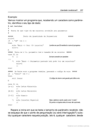 Liberdade condicional!! 197
Exemplo:
Vamos mostrar um programa que, recebendo um caractere como parâme-
tro, identifica o seu tipo de dado:
$ cat testchar
#
# Testa de que tipo eh um caracter recebido por parametro
#
#li### Teste da Quanti dade de Par ametros ##if##
erro=O
i f [ "$1'' - ne 1 ]
t hen
fi
echo "Erro - > Uso : $0 cal:<.tcte.r"
e.rr o=l
Lembre-se que $0receberá o nome do programa
#ff#·
## Testa se o lo. pa.rametro tem o t amanho de um caract.e.r ff#lF#il
case $1 i n
?} •• Se tiver somente um caractere
*} echo "Erro -> Parametro passado soh pode ter um caracter e "
e rro=2
.'
esac
íl#### Se houve erro o progr ama t ermina, passando o codi go do err o #####
if [ ''$erro" - ne O ]
t hen
exi t $erro O código de retomo será gerado pelo último erro
fi
case $ 1 1.n
[a- z] } echo Letr a !1inuscula
.'
[A- Z] } echo Letra Maiuscula
.'
[0-·9)} echo Numero
.'
•) e cho Caracter Especial Veja o asterisco sendo usado como "o resto~
.' Os pontos e vírgulas antes do esac são opcionais.
esac
Repare a rotina em que se testa o tamanho do parâmetro recebido: não
se esqueça de que o ponto de perguntação (ou será interrogação?) subs-
titui qualquer caractere naquela posição, isto é, qualquer caractere, desde
Material com direitos autorais
 