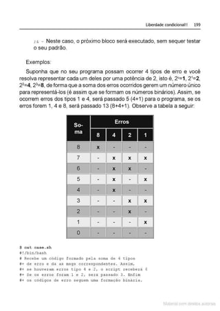 Liberdade condicional!! 199
: & - Neste caso, o próximo bloco será executado, sem sequer testar
o seu padrão.
Exemplos:
Suponha que no seu programa possam ocorrer 4 tipos de erro e você
resolva representar cada um deles por uma potência de 2, isto é, 2°=1, 21
=2,
22
=4, 23
=8, de forma que a soma dos erros ocorridos gerem um número único
para representá-los (é assim que se formam os números binários). Assim, se
ocorrem erros dos tipos 1 e 4, será passado 5 (4+1) para o programa, se os
erros forem 1, 4 e 8, será passado 13 (8+4+1 ). Observe a tabela a seguir:
1 2 1
$ cat case. sh
# !/bin/bash
8 X
7
6
5
4
3
2
1
o
'
X X
X X
X
X
X
X
# Recebe um código formado pela soma de 4 tipos
#+de erro e da as msgs correspondentes . Assim,
X
X
X
X
#+ se houvera m e rros tipo 4 e 2 / o script receberá 6
#+ Se os e rros foram 1 e 2, será passado 3 . Enfim
#+ os códi gos de e r ro seguem uma formação binária.
Matcnal com direitos al•tora1s
 