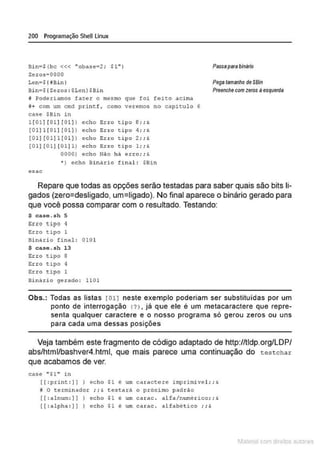 200 Programação SheU Linux
Bi n•$ (be <<< "oba5e•2; $1" )
Zeros•OOOO
PllSSIIpsra bináiill
Lcn•$ ( fBin I
Bin=$ (Zoros : $Lcn )$Bin
Pega tamanho deSBin
Preenche com zeros àesquerda
íl Poderiamos fazer o mesmo que foi feico acima
~ + com um cmd pri nc f, como veremos no caplculo 6
case $Bin in
1 [01 ] [01] [Ot] J eeho Erro tipo 8; ;&
(01)1 [ 01 1 [ 01 ] 1 eeho Eno tipo 4; ; &
[01) ( 01)1 [ 0 1] 1 e eho Erro tipo 2; ; &
(01) ( 01) [01)11 eeho Eno tipo 1; ; &
00001 eeh o N~o h á erro;;&
* ) eeho Binário final : $9in
esac
Repare que todas as opções serão testadas para saber quais são bits li-
gados (zero=desligado, um=ligado). No final aparece o binário gerado para
que você possa comparar com o resultado. Testando:
$ e a s e. s h S
;;ao !õipo 1
Erro tipo 1
Bi nári o fina l: 010 1
$ case.sh 13
Erro üpo 8
Erro cipo 4
Erro cipo 1
Binário gerado : 1101
Obs.: Todas as listas 1011 neste exemplo poderiam ser substituídas por um
ponto de interrogação (?) . já que ele é um metacaractere que repre-
senta qualquer caractere e o nosso programa só gerou zeros ou uns
para cada uma dessas posições
Veja também este fragmento de código adaptado de http://tldp.org/LDP/
abs/html/bashver4.html, que mais parece uma continuação do testchar
que acabamos de ver.
case "$1.. in
([ : princ :] ) ) echo $1 é um caractere imprimivel;;&
9 O terminador ;; ' testarA o próximo padr~o
[[ : nlnum:] ]) eeho $1 é um carac . alfa/numérico; ;&
[[ :alph a :] } ) echo $1 é um carac. alfabético ;; &
1latcna com d r bS utor<
t
 