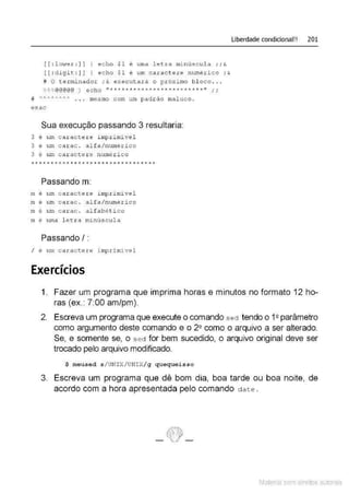 [[ : lm;er :] ] ) ec ho $1 é uma letra mi núscul a ; ;&
[[ : digit :] ] ) echo $1 é um caractere numéri co ; &
# O t enninador ; & execut ar á o próximo b l oco . ..
%%%@@@@@ ) echo "***"'********************" , ,
# "/>"'""'·"/'.A . . • mesmo com um padr ão maluco .
esac
Sua execução passando 3 resultaria:
3 é t~ carac te ~e i mpr i mive l
3 é um carac . al fa/ numérico
3 é um ca r acte r e numérico
Passando m:
m é u:m c a rac t e r e i mpri mível
m é um c a rac . al f a/numérico
m é u:m ca r ac . al f abé t ico
m é uma l etra minúscula
Passando I:
I é u:m caractere i mprimivel
Exercícios
Liberdade condicional!! 201
1. Fazer um programa que imprima horas e minutos no formato 12 ho-
ras (ex. 7:00 am/pm).
2. Escreva um programa que execute o comando sect tendo o 12parâmetro
como argumento deste comando e o 2º como o arquivo a ser alterado.
Se, e somente se, o s ed for bem sucedido, o arquivo original deve ser
trocado pelo arquivo modificado.
$ rneused s /UNIX/UNIX/ g quequeisso
3. Escreva um programa que dê bom dia, boa tarde ou boa noite, de
acordo com a hora apresentada pelo comando d ate .
Material com direitos autorais
 