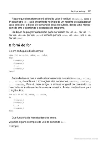 De Lupa no Loop 203
Repare que dessa forma será atribuído valor à variável $Reguser, caso o
12 parâmetro { $1 ) seja encontrado no início de um registro de letclpasswd,
caso contrário, o bloco de comandos será executado, dando uma mensa-
gem de erro e abortando a execução do programa.
Um bloco de programas também pode ser aberto por um do, por um if,
por um e l se ou por um case e fechado por um done , um e l s e , um fi , ou
por um esac .
O forró do for
Se em português disséssemos:
pa ~a v<>r em V
dlor, vdlor, ...
f aça
<comando,>
<c onli!ndo .>
<
<... >
<comando">
fe i t:o
valo~·
"
Entenderíamos que a variável var assumiria os valores val or,, valor: ,
. . . , val o r" durante as n execuções dos comandos comando1
, comando~ ,
... , comando•. Pois é, meu amigo, a sintaxe original do comando for
comporta-se exatamente da mesma maneira. Assim, vertendo-se para
o inglês, fica:
for vsr in vsl or , vsl or .
do
dane
<comando,>
<contando,>
<. .. >
<comando .>
•
valorn
Que funciona da maneira descrita antes.
Vejamos alguns exemplos do uso do comando f o r:
Exemplo:
Material com direitos autorais
 