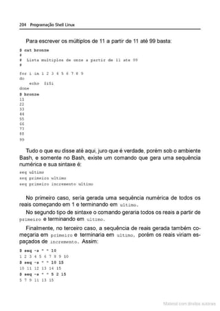 204 Programação SheU Linux
Para escrever os múltiplos de 11 a partir de 11 até 99 basta:
S ca.t b r onze
11
~ Lista mult.1plos d e o n :ze a partir de ll ate 99
il
for i i n 1 2 3 4 5 6 7 8 9
do
echo $i$i
done
S bronze
ll
22
33
q4
55
66
77
88
99
Tudo o que eu disse até aqui, juro que é verdade, porém sob o ambiente
Bash, e somente no Bash, existe um comando que gera uma sequência
numérica e sua sintaxe é:
seq ul timo
seq primei~o u ltimo
seq primeiro incremento ultimo
No primeiro caso, seria gerada uma sequência numérica de todos os
reais começando em 1 e terminando ·em ultimo .
No segundo tipo de sintaxe o comando geraria todos os reais a partir de
primeiro e terminando em ultimo .
Finalmente, no terceiro caso, a sequência de reais gerada também co-
meçaria em primeiro e terminaria em ultimo, porém os reais viriam es-
paçados de 1.ncr:emento . Assim:
$ seq - s " " 10
1 2 3 4 5 6 7 s 9 10
$ s eq - s .. .. 10 15
10 11 12 13 14 15
$ seq - s .. .. 5 2 15
5 7 9 ll 13 15
1latcna com d r bS utor<
t
 