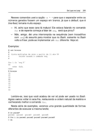De Lupa no Loop 205
Nesses comandos usei a opção - s " " para que o separador entre os
números gerados fossem um espaço em branco, já que o default, que é
line-feed, tomaria muito espaço.
Hi, acho que esse cara tá maluco! Ele estava falando no comando
f or e de repente começa a falar de seq, será que pirou?
Não, amigo, dei uma interrompida na sequência (sem trocadilhos
com seq ) do assunto para mostrar que no Bash, somente no Bash
volto a frisar, pode-se implementar um fo r diferente. Veja só:
Exemplos:
$ c at bronze
#
# Lista mul tiplos de onz e a p artir de 11 ate 99
# Versao usando o c omand o s e q
#
for J. rn ' seq 9 '
do
echo $ i $i
d one
$ bronze
1 1
22
33
44
55
66
77
88
99
Lembre-se, isso que você acabou de ver só pode ser usado no Bash.
Agora vamos voltar à vaca fria, restaurando a ordem natural da matéria e
conhecendo melhor o comando to :c .
Nesta série de exemplos, veremos uma grande quantidade de formas
diferentes de executar a mesma tarefa:
$ l s param*
para ml param2 pa r a rn3 par am4 param5
$ f or i in paraml par am2 par am3 p aram4 paramS
> do
Material com direitos autorais
 