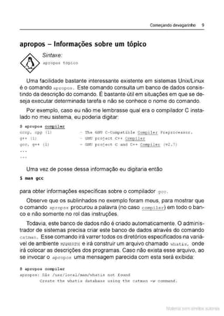 Começando devagarinho 9
apropos- Informações sobre um tópico
Sintaxe:
apr opos tópico
Uma facilidade bastante interessante existente em sistemas Unix/Linux
é o comando a p ropos . Este comando consulta um banco de dados consis-
tindo da descrição do comando. É bastante útil em situações em que se de-
seja executar determinada tarefa e não se conhece o nome do comando.
Por exemplo, caso eu não me lembrasse qual era o compilador C insta-
lado no meu sistema, eu poderia digitar:
$ apropos comp ilar
cccp, cpp {1} - Th e GNU C-Compati bl e Cornpiler Pr.epr.ocessor .
g++ (1) - GNU p roject C++ Compiler
gcc , g++ ( 1 ) - GNU p roject c and C++ Compile r (v 2 . 7)
Uma vez de posse dessa informação eu digitaria então
$ man gcc
para obter informações específicas sobre o compilador gcc.
Observe que os sublinhados no exemplo foram meus, para mostrar que
o comando apropos procurou a palavra (no caso compHer) em todo o ban-
co e não somente no rol das instruções.
Todavia, este banco de dados não é criado automaticamente. O adminis-
trador de sistemas precisa criar este banco de dados através do comando
ca tman . Esse comando irá varrer todos os diretórios especificados na variá-
vel de ambiente MANPATH e irá construir um arquivo chamado wha t i s , onde
irá colocar as descrições dos programas. Caso não exista esse arquivo, ao
se 1
nvocar o a propos uma mensagem parecida com esta será exibida:
$ aprop os compilar
apropos : fi l e / us r/ local /ma nh~hat is not found
Create t he Hha.t is database us i ng t he catma n - ;.v conunand .
Material com direitos autorais
 