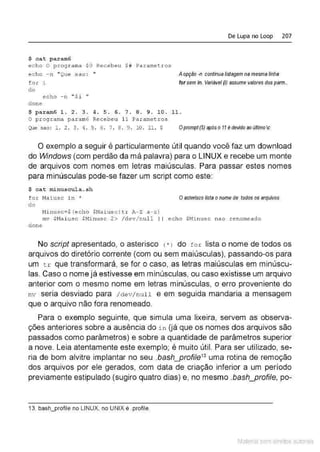 $ cat param6
echo O programa $0 Recebeu $# Parametros
ec ho - n '' Que s a o : ''
for i
do
echo -n "$i "
done
De Lupa no Loop 207
A opção -n contínualistagem na mesma linha
for sem ín. Variável(i) assume valores elos parm..
$ param6 1. 2 . 3. 4 . 5 . 6. 7 . 8 . 9. 10. 11 .
O programa par am6 Recebeu 11 Parametros
Q;te sao : 1. 2. 3 . 4 . 5 . 6 . '1 . 8 . 9 . 10 . 11. $ Oprompt(S)apóso11éclevidoaoú#imoc
O exemplo a seguir é particularmente útil quando você faz um download
do Windows (com perdão da má palavra) para o LINUX e recebe um monte
de arquivos com nomes em letras maiúsculas. Para passar estes nomes
para minúsculas pode-se fazer um script como este:
$ cat minuscul a . sh
for Naiusc i n k
do
Ni nusc=$ ( echo $Maiu sc l tr Jl,-'Z, a -z}
Oasteriscolista onome de todos os arquivos
mv $Naiusc $Minusc 2> / dev/n.u l l I I ech o $Ninusc nao .renomeado
done
No script apresentado, o asterisco (•) do fo r lista o nome de todos os
arquivos do diretório corrente (com ou sem maiúsculas), passando-os para
um t r que transformará, se for o caso, as letras maiúsculas em minúscu-
las. Caso o nome já estivesse em minúsculas, ou caso existisse um arquivo
anterior com o mesmo nome em letras minúsculas, o erro proveniente do
mv seria desviado para / ctev/null e em seguida mandaria a mensagem
que o arquivo não fora renomeado.
Para o exemplo seguinte, que simula uma lixeira, servem as observa-
ções anteriores sobre a ausência do i n (já que os nomes dos arquivos são
passados como parâmetros) e sobre a quantidade de parâmetros superior
a nove. Leia atentamente este exemplo; é muito útil. Para ser utilizado, se-
ria de bom alvitre implantar no seu bash_profile13
uma rotina de remoção
dos arquivos por ele gerados, com data de criação inferior a um período
previamente estipulado (sugiro quatro dias) e, no mesmo .bash_profile, po-
13. bash_profile no LINUX, no UNIX é .profile.
Material com direitos autorais
 