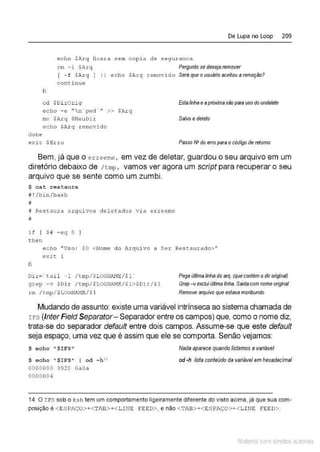 De Lupa no Loop 209
echo $Arq ficara sem cop1.a de seguranca
rm - i $Arq Pergunto se desejaremover
[ -f $l'.rq ] Jl echo $Arq removido Seráqueousuário aceitouaremoçíío?
continue
clone
fi
cd $Di r Orig
echo - e " n ' p~rd ' " >> $A.rq
mv $Arq $MeuDi r
echo $Arq removi do
exit $Erro
Estalinhaeapróximasão p81'8 uso do undele/e
Salvo edefeto
Passo N' do erro para ocódigo de retomo
Bem, já que o eueeme, em vez de deletar, guardou o seu arquivo em um
diretório debaixo de /tmp, vamos ver agora um script para recuperar o seu
arquivo que se sente como um zumbi.
$ cat restau ra
# ! /bin/ba.sh
íl
# Res t aura a rqui vos cteletados vi a erreeme
#
if [ $ # - eq O )
t hen
echo "Uso : $ 0 <Nome do Arquivo a Ser Restauxado>"
exit 1
fi
Di r= ' tail - 1 / t mp/$LOGNAME/ $1 '
grep - v $Dir / t m
p/$LOGNAME/ $1>$Di.r/ $1
rm / tmp/ $LOGNF~/ $ 1
Pega únima linha do erq. {que contém odiroriginal)
Grep -vexcluiú«imalinha. Saldacom nome original
Remove arquivo que estava moribundo
Mudando de assunto:existe uma variável intrínseca ao sistema chamada de
rFs (Inter Field Separator- Separador entre os campos) que, como o nome diz,
trata-se do separador default entre dois campos. Assume-se que este default
seja espaço, uma vez que é assim que ele se comporta. Senão vejamos:
$ echo 11
$IFS"
$ e cho "$IFS" I od - h "
0000000 0920 OaOa
000000 4
Nada aparece quandolistamos avariável
od ·h lista conteúdo da variável em he>!adecimal
14. O IFS sob o ksh tem um comportamento ligeiramente diierente do visto acima, jà que sua com-
posição é < ESPAÇO>+<TAB>+<LINE F·EED>, e não < TP.l3>+<ESPAÇO>+<LI NE FEED>.
Material com direitos autorais
 
