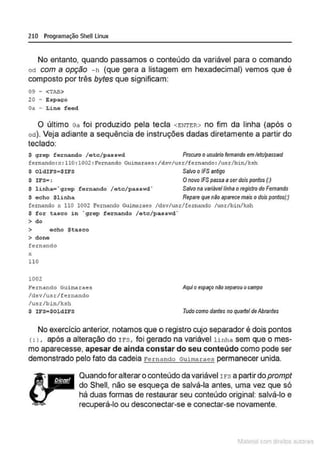210 Programação SheU Linux
No entanto, quando passamos o conteúdo da variável para o comando
od com a opção - h (que gera a listagem em hexadecimal) vemos que é
composto por três bytes que significam:
09 - <TAB>
20 - Espaço
Oa - Lin"' f eed
O último oa foi produzido pela tecla <ENTER> no fim da linha (após o
od). Veja adiante a sequência de instruções dadas diretamente a partir do
teclado:
$ grep f ornando I e tc/p a s swd Procuro o usuârio femando emletclpesswd
femando: x: 110: 1002: Femando Guimaraes : /dsv/usr/femando : /usrlbin/l<sh
$ OldiFS=$IFS Salvoo /F$ antigo
$ I FS•:
$ l inha='gr ep fernando / etc/passwd·
$ echo $linha
Onovo /F$ passe aserdois pontos (:)
Salvo na variávellinha o registro do Femando
Repare que não aparecemais o dois pontos(:)
femando Y. 110 1002 Fernando Guimaraes /d:w/usr/fernando / u.sr/bin/k.sh
$ for t asco in ·gr ep f ernando / e tc/passwd·
> do
> ocho $ t asco
> dono
fernando
X
110
1002
Fernando Guirnaraes
/d.sv/usr/fernando
/u.sr/bin/ksh
Aquio espaço niio separou ocampo
$ lFS•$0l d i FS Tudo como dantes no quartel deAbrantes
No exercício anterior,notamos que o registro cujo separador é dois pontos
<:l , após a alteração do Irs , foi gerado na variável linha sem que o mes-
mo aparecesse, apesar de ainda constar do seu conteúdo como pode ser
demonstrado pelo fato da cadeia Fernando Guimarae3 permanecer unida.
Quando foralterar oconteúdo davariável I rs apartirdoprompt
do Shell, não se esqueça de salvá-la antes, uma vez que só
há duas formas de restaurar seu conteúdo original: salvá-lo e
recuperá-lo ou desconectar-se e conectar-se novamente.
1latcna com d r bS utor<t
 