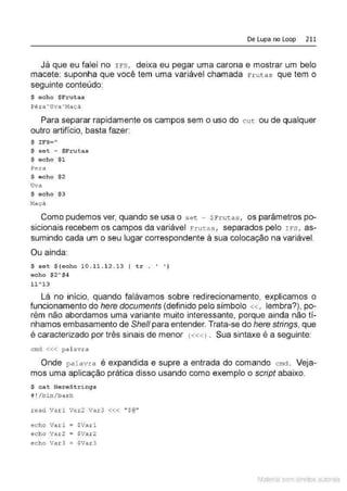 De Lupa no Loop 211
Já que eu falei no rFs, deixa eu pegar uma carona e mostrar um belo
macete: suponha que você tem uma variável chamada Frutas que tem o
seguinte conteúdo:
$ echo $Frutas
Pêr a ~uva ~r~açã
Para separar rapidamente os campos sem o uso do cut ou de qualquer
outro artifício, basta fazer:
$ IFS=~
$ set - $Frutas
$ echo $1
Pera
$ echo $2
Uva
$ echo $3
~laçA
Como pudemos ver, quando se usa o s e t - $ Fr utas , os parâmetros po-
sicionais recebem os campos da variável Frutas, separados pelo rrs, as-
sumindo cada um o seu lugar correspondente à sua colocação na variável.
Ou ainda:
$ set $(echo 10 . 11 . 12 . 1 3 I tr . ' ' )
echo $2A$4
11~13
Lá no início, quando falávamos sobre redirecionamento, explicamos o
funcionamento do here documents (definido pelo símbolo « , lembra?), po-
rém não abordamos uma variante muito interessante, porque ainda não tí-
nhamos embasamento de She/1 para entender. Trata-se do here strings, que
é caracterizado por três sinais de menor <«<l . Sua sintaxe é a seguinte:
cmd <<< pal avra
Onde palavra é expandida e supre a entrada do comando cmct. Veja-
mos uma aplicação prática disso usando como exemplo o script abaixo.
$ cat HereStrings
# !/bín/ bash
read Var l Var2 Var 3 <<< " $@ "
echo Varl = $Varl
echo Var2 = $Var2
echo Va r 3 = $Var3
Material com direitos autorais
 