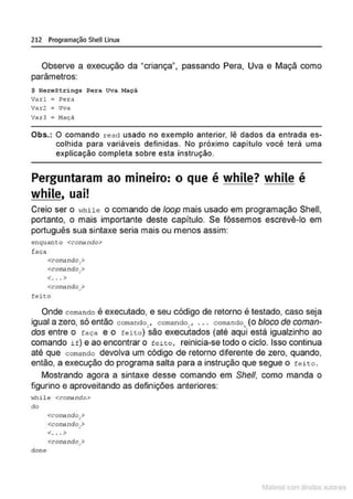 212 Programação SheU Linux
Observe a execução da "criança", passando Pera, Uva e Maçã como
parâmetros:
$ HoroStri ngs Pora Uva Maçã
varl : Pera
var2 : uva
Var3 : Haç:il
Obs.: O comando read usado no exemplo anterior. lê dados da entrada es-
colhida para variáveis definidas. No próximo capitulo você terá uma
explicação completa sobre esta instrução.
Perguntaram ao mineiro: o que é while? while é
while, uai!
Creio ser o ~.·hile o comando de loop mais usado em programação Shell,
portanto, o mais importante deste capítulo. Se fôssemos escrevê-lo em
português sua sintaxe seria mais ou menos assim:
enquanto <corodndo>
laça
<com.indo,>
<co~re ndo.>
•
<. .. >
Onde comando é executado, e seu código de retorno é testado, caso seja
igual a zero, só então comando,, comando_ , ... comando (o bloco de coman-
• • n
dos entre o faça e o feito ) são executados (até aqui está igualzinho ao
comando if) e ao encontrar o feito, reinicia-se todo o ciclo. Isso continua
até que coma ndo devolva um código de retorno diferente de zero, quando,
então, a execução do programa salta para a instrução que segue o feito .
Mostrando agora a sintaxe desse comando em She/1, como manda o
figurino e aproveitando as definições anteriores:
while <comando>
d o
<conlindo,>
<conlindo >
<. .. >
1latcna com d r bS utor<
t
 