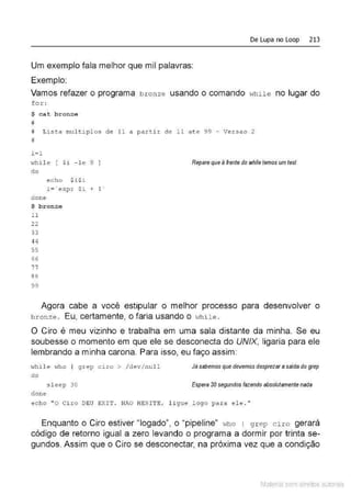 De Lupa no Loop 213
Um exemplo fala melhor que mil palavras:
Exemplo:
Vamos refazer o programa bronze usando o comando Hhile no lugar do
f o :r::
$ cat bronze
#
# Lista multipl os de 11 a partir de 11 ate 99 - Versao 2
#
i=l
"'hile [ $i - le g. ]
do
don e
echo $i$i
i= ' exp:r $i+ 1 '
$ bronze
11
22
33
44
55
66
77
88
99
Repare que à frente do whíletemos um test
Agora cabe a você estipular o melhor processo para desenvolver o
br onze. Eu, certamente, o faria usando o 1-.rh ile .
O Ciro é meu vizinho e trabalha em uma sala distante da minha. Se eu
soubesse o momento em que ele se desconecta do UNIX, ligaria para ele
lembrando a minha carona. Para isso, eu faço assim:
<hi.le who I grep ciro > / dev/ nu.ll
do
sleep 30
done
Já sabemos que devemos desprezar a salda do grep
Espera 30 segundos fazendo absolutamente nada
echo "O Ciro DEU EXIT . NAO HESITE, ligue logo para ele . "
Enquanto o Ciro estiver "legado", o ''pipeline" who 1 g rep ciro gerará
código de retorno igual a zero levando o programa a dormir por trinta se-
gundos. Assim que o Ciro se desconectar, na próxima vez que a condição
Material com direitos autorais
 