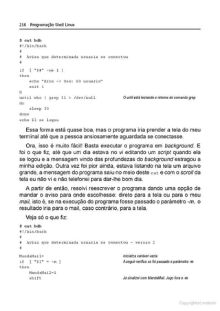 216 Programação SheU Linux
$ cat bdb
i !/bin/bl!sh
!I
i Avi so que dete:minnda u3 uar~a 3e conect ou
v
i f [ " $H " - ne 1 ]
t.hen
li
echo ''Erro -> Uso : SO usuario''
exit: l
unt il who q rep $1 > /dev/null
do
s l eep 30
done
echo $1 se l ogou
Ounlilestá testando oretomo do comando grep
Essa forma está quase boa, mas o programa iria prender a tela do meu
terminal até que a pessoa ansiosamente aguardada se conectasse.
Ora, isso é muito fácil! Basta executar o programa em background. E
foi o que fiz, até que um dia estava no vi editando um script quando ela
se legou e a mensagem vindo das profundezas do background estragou a
minha edição. Outra vez foi pior ainda, estava listando na tela um arquivo
grande, a mensagem do programa saiu no meio deste cat e com o scro/1 da
tela eu não vi e não telefonei para dar-lhe bom dia.
A partir de então, resolvi reescrever o programa dando uma opção de
mandar o aviso para onde escolhesse: direto para a tela ou para o meu
mail, isto é, se na execução do programa fosse passado o parâmetro -m, o
resultado iria para o mail, caso contrário, para a tela.
Veja só o que fiz:
$ cat bdb
1! !/bin/bash
•
il Avi s.1 que determinada usuaria se conectou - vers .1o 2
~
NandaMa i l~
if [ "$1" a -m ]
then
!1andaHail= l
shift
lnicializs varl8ve/ vszis
A seguirverifico ss foipassado o p818metro -m
Jllsinalizeicom /AandaMaiL Jogo tom o ·m
Copyr ht
 