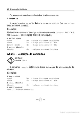 10 Programação Shell Linux
Para construir esse banco de dados, emitir o comando:
$ catman -w
Uma vez criado o banco de dados, o comando apropos (ou man - k) po-
derá então ser utilizado.
Exemplos:
. .
No intuito de mostrar a diferença entre este comando
mo (whatis) , os exemplos dos dois serão iguais.
(apr opos) e O prOXI-
$ apropos chmod
chmod
chmod
fchmoct [chmod]
$ apropos ifconfig
ifconfig
( 1)
(2)
(2) -
( 8) -
change fil e ac.:cess
change per mi ss i ons
change per miss i ons
configu re a networ k
whatis - Descrição de comandos
Sintaxe:
whati s tópi co
pexmissions
of a fil e
of a fil e
int erface
O comando whatis obtém uma breve descrição de um comando do
sistema.
Exemplos:
$ whati s chmod
chmod
chmod
$ whati s ifconfi g
ifconfig
$ whati s cornpi ler
(1 )
(2)
change file access perrnissions
change pe r missions of a file
(8) - configure a netV~o.t:k int e.rface
compiler : nothing apl(ropx iate
Material com direitos autorais
 