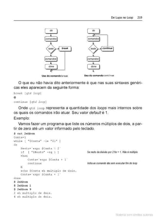 De Lupa no Loop 219
break continue
'
Uso do comando br eak Uso do comandoconti nue
O que eu não havia dito anteriormente é que nas suas sintaxes genéri-
cas eles aparecem da seguinte forma:
break [qtd loop]
e
con t i nue [qtd l oop]
Onde qtd l oop representa a quantidade dos loops mais internos sobre
os quais os comandos irão atuar. Seu valor defauff é 1.
Exemplo:
Vamos fazer um programa que liste os números múltiplos de dois, a par-
tir de zero até um valor informado pelo teclado.
$ cat 2ehbom
Com:a=l
whil e [ "$Cont.a" - le "$1 11
]
d o
Resto= ' expr $Conta ~ z·
if [ "$Res t o " - e q 1 ]
then
Conta= ' expr $Conta + 1'
c ont i nue
fi
echo $Conta eh multiplo de
Conta= ' expr $Conta + 1 '
done
$ 2ehbom
$ 2ehbom 1
$ 2ehbom 9
2 eh mul tipl o de dois .
4 eh nul t iplo de dois .
Se resto da divisão por 2 for= 1. Não é múffiplo
Voffa ao comando do sem executarfim do loop
<iois.
Material com direitos autorais
 