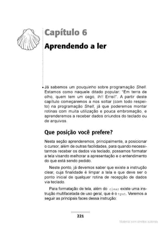 1
·f ,~~ lCapítulo 6
.
.
.
.
i Já sabemos um pouquinho sobre programação Shell.
Estamos como naquele ditado popular: "Em terra de
olho, quem tem um cego, ih!! Errei!". A partir deste
capítulo começaremos a nos soltar (com todo respei-
to) na programação She/1, já que poderemos montar
rotinas com muita utilização e pouca embromação, e
aprenderemos a receber dados oriundos do teclado ou
de arquivos.
Que posição você prefere?
Nesta seção aprenderemos, principalmente, a posicionar
o cursor, além de outras facilidades, para quando necessi-
tarmos receber os dados via teclado, possamos formatar
a tela visando melhorar a apresentação e o entendimento
do que está sendo pedido.
Neste ponto, já devemos saber que existe a instrução
clear, cuja finalidade é limpar a tela e que deve ser o
ponto inicial de qualquer rotina de recepção de dados
via teclado.
Para formatação de tela, além do c l ea r existe uma ins-
trução multifacetada de uso geral, que é o t put . Veremos a
seguir as principais faces dessa instrução:
221
Material com direitos autorais
 