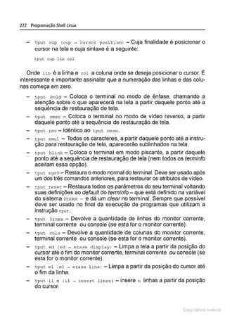 222 Programação SheU Linux
t put cup (cup ~ cursor posi t ion J -Cuja finalidade é posicionar o
cursor na tela e cuja sintaxe é a seguinte:
tput cup l i n col
Onde hn é a linha e col a coluna onde se deseja posicionar o cursor. É
interessante e importante assinalar que a numeração das linhas e das colu-
nas começa em zero.
tput bold - Coloca o terminal no modo de ênfase, chamando a
atenção sobre o que aparecerá na tela a partir daquele ponto até a
sequência de restauração de tela.
tput. smso - Coloca o terminal no modo de vídeo reverso, a partir
daquele ponto até a sequência de restauração de tela.
- tput rev -Idêntico ao tput smso .
tput. smul - Todos os caracteres, a partir daquele ponto até a instru-
ção para restauração de tela, aparecerão sublinhados na tela.
- tput blink - Coloca o terminal em modo piscante, a partir daquele
ponto até a sequência de restauração de tela (nem todos os terminfo
aceitam essa opção).
tput. sgro - Restaura o modo normal do terminal. Deve ser usado após
um dos três comandos anteriores, para restaurar os atributos de vídeo.
tpu~:. reset - Restaura todos os parâmetros do seu terminal voltando
suas definições ao defauft do terminfo- que está definido na variável
do sistema $TER!~ - e dá um clear no terminal. Sempre que possível
deve ser usado no final da execução de programas que utilizam a
instrução tput .
tput. lines - Devolve a quantidade de linhas do monitor corrente,
terminal corrente ou console (se esta for o monitor corrente).
t:put cols - Devolve a quantidade de colunas do monitor corrente,
terminal corrente ou console (se esta for o monitor corrente).
- tput. ed <ect - erase àisplayJ -Limpa a tela a partir da posição do
cursor até o fim do monitor corrente, terminal corrente ou console (se
esta for o monitor corrente).
tput el <
el - e rase linel -Limpa a partir da posição do cursor até
o fim da linha.
tput. il n (il - J.nse r t lines) - insere n linhas a partir da posição
do cursor.
Copyr ht
 