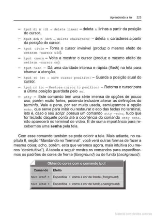 Aprendendo a ler 223
t pu t d l n (dl ~ del ete lines l - deleta n linhas a partir da posição
do cursor.
tput dch n (dch ~ de l ete characters ) - deleta n caracteres a partir
da posição do cursor.
tput civis - Torna o cursor invisível (produz o mesmo efeito de
setter m - c ursor off ).
tput c norm- Volta a mostrar o cursor (produz o mesmo efeito de
setterm -curs o r on).
t put flash - Dá uma claridade intensa e rápida (flash) na tela para
chamar a atenção.
tput se (se - save c ursor posi t ion) -Guarda a posição atual do
cursor.
t put rc (rc - Res t ore cursor t o positi on) - Retornao cursor para
a última posição guardada pelo s e .
stty - Este comando tem uma série imensa de opções de pouco
uso, porém muito fortes, podendo inclusive alterar as definições do
terminfo. Vale a pena, por ser muito usada, esmiuçarmos a opção
echo, que serve para inibir ou restaurar o eco das teclas no terminal,
isto é, caso o seu script possua um comando s tty - echo, tudo que
for teclado daquele ponto até a ocorrência do comando stty echo ,
não aparecerá no terminal de vídeo. É de suma importância parare-
cebermos uma senha pela tela.
Com esse comando também se pode colorir a tela. Mais adiante, no ca-
pítulo 8, seção "Mandando no Terminal", você verá outras formas de fazer a
mesma coisa; acho, porém, esta que veremos agora, mais intuitiva (ou me-
nos "desintuitiva"). A tabela a seguir mostra os comandos para especificar-
mos os padrões de cores de frente (foreground) ou de fundo (background):
.Obtendo cores com o comando.tput •
- - ' . - . '· .· - ... '
I'
Comando Efeito
tput setaf n Especifica n como a cor de frente (foreground}
tput setab n Especifica n como a cor de fundo (background}
Matenal çorn d1re1tos at,tora1s
 