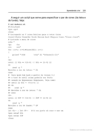 Aprendendo a ler 225
A seguir um script que serve para especificar o par de cores (da letra e
do fundo). Veja:
$ cat mudacor .sh
11 1 /bin/bash
t put sgrO
elea r
# Carregando as 8 cores basicas para o vetor Cores
Cores=(P.reto Vermel ho VeJ;de Marrom Azul Púrpura Ciano "Cinza cla r o" )
# Listando o menu de cores
e c ho ,,
Op c Cor
===li
fo r ((i=l; i <=$ (#Cores[@] ) ; i ++))
p rintf " %02d l s n'' Si " $ (Cor es[i-l]} "
)
CL=
unti l [ [ $CL == O[ l -8 ] 11 $CL-- [ 1-8 ]]]
do
read - p "
Escolha a cor da letra : " CL
clone
# Pa ra quem t em bash a po.rtir da ver.sao 3 . 2
#+ o ce.st do until acima poderia ser f e ito
#+ usando- s e Exp ressoes Regulares . Veja como :
#+ until [[ $CL =~ 0 ? [ 1- 8) ])
ff+ d o
#+ read - p "
#+ Escol ha a cor d a let.ra : " CL
#+ done
CF=
until [ [ $CF== O[ l -8] 11 $CF== [ 1-8 ]]]
do
read -p ''
Escolha a cor de fundo : " CF
done
let CL-- ; l et CF--
tput setaf $CL
t put s et.ab $CF
clear
# A cor pret.a eh zer o e nao um
Material com direitos autorais
 