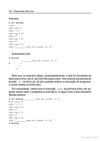 226 Programação SheU Linux
Exemplo:
S ca.t tputcup
clea.r
~put cup 3 6
echo ".<-"
~pu~ cup 2 10
echo ''I.,
t.put cup 1 12
~cho " / "
tput c up O H
ec ho " Este eh o ponto (3, 6 )"
----
Executando vem:
$ tputcup
- - - - Este eh o ponto ( 3, 6)
S I
I
.<-
Note que no exemplo citado, propositadamente, a tela foi formatada de
baixo para cima, isto é, da linha três para a zero. Isso explica a presença do
prompt <SJ na linha um, já que quando acabou a execução do programa,
o cursor estava na linha zero.
Por curiosidade, vamos tirar a instrução clear da primeira linha, em se-
guida vamos listar o programa e executá-lo. A seguir está a tela resultante
desses passos:
$ cat tputcup _____ Este eh o ponto (3, 6)
S ut:. c up 3 6/
~cho ". <- ''I
~:pu~: cup . <- 10
ec ho " / ..
~pu~ cup l 12
echo •• /"
~:put cup O 14
acho "- - - - Este ah o pot>to (3, 6) •
$ tputcup
Copyr ht
 