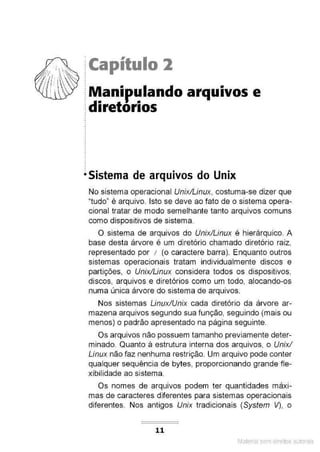 ?:~ ·~~ j Capítulo 2
I  :
f , I . : • •
:dtretortos
.
.
.
•Sistema de arquivos do Unix
No sistema operacional Unix/Linux, costuma-se dizer que
"tudo" é arquivo. Isto se deve ao fato de o sistema opera-
cional tratar de modo semelhante tanto arquivos comuns
como dispositivos de sistema.
O sistema de arquivos do Unix/Linux é hierárquico. A
base desta árvore é um diretório chamado diretório raiz,
representado por 1 (o caractere barra). Enquanto outros
sistemas operacionais tratam individualmente discos e
partições, o Unix/Linux considera todos os dispositivos,
discos, arquivos e diretórios como um todo, alocando-os
numa única árvore do sistema de arquivos.
Nos sistemas Linux/Unix cada diretório da árvore ar-
mazena arquivos segundo sua função, seguindo (mais ou
menos) o padrão apresentado na página seguinte.
Os arquivos não possuem tamanho previamente deter-
minado. Quanto à estrutura interna dos arquivos, o Unix!
Linux não faz nenhuma restrição. Um arquivo pode conter
qualquer sequência de bytes, proporcionando grande fle-
xibilidade ao sistema.
Os nomes de arquivos podem ter quantidades máxi-
mas de caracteres diferentes para sistemas operacionais
diferentes. Nos antigos Unix tradicionais (System V), o
11
Material com direitos autorais
 
