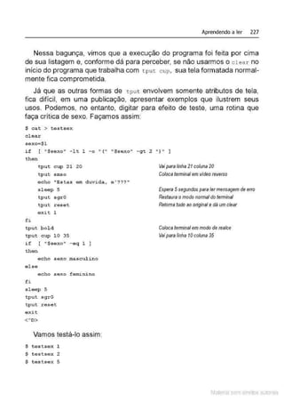 Aprendendo a ler 227
Nessa bagunça, vimos que a execução do programa foi feita por cima
de sua listagem e, conforme dá para perceber, se não usarmos o cl ear no
início do programa que trabalha com tput c up, sua tela formatada normal-
mente fica comprometida.
Já que as outras formas de tput envolvem somente atributos de tela,
fica difícil, em uma publicação, apresentar exemplos que ilustrem seus
usos. Podemos, no entanto, digitar para efeito de teste, uma rotina que
faça crítica de sexo. Façamos assim:
$ c at > t e s t s e x
c l ear
s e xo=$1
if [ "$sex o 11 - l t 1 - o " ( 11 1
' $sexo" -gt 2 ")" ]
t he n
f i
t put cup 21 20
tput smso
e cho "Estas em duvi da ,
s l eep 5
t p u t sgr O
tpu t r eset
e xit 1
tpu t bolà
tpu t cup 10 35
i f [ " $s exo " -eq 1 ]
t he n
e c ho s e xo mascul i no
e1se
echo sexo f eminino
fi
s l eep 5
tpu t sgr O
tput r e s et
e xit
<'O>
Vamos testá-lo assim:
$ t e stse x 1
$ t estsex 2
$ testsex 5
e ' ? ? ? "
Vai paralinha21coluna 20
Coloca temlinal em vídeoreverso
Espera 5segundos para lermensagem de erro
Restaura omodo normal do tennina/
Retomatudo ao original e dá um clear
Coloca terminal em modo de realce
V
aipara linha 1
0 coluna 35
Material com direitos autorais
 