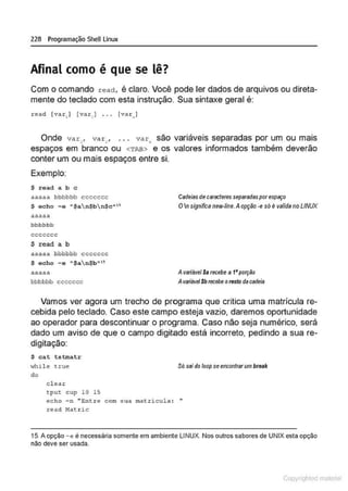 228 Programação SheULinux
Afinal como é que se lê?
Com o comando read, é claro. Você pode ler dados de arquivos ou direta-
mente do teclado com esta instrução. Sua sintaxe geral é:
read [var,J (var. ) . . . fv<>t..J
Onde var,, var: , . . . var. são variáveis separadas por um ou mais
espaços em branco ou <'rAB> e os valores informados também deverão
conter um ou mais espaços entre si.
Exemplo:
$ read a b c
aaaaa bbbbbb ccccccc
$ echo - e • $an$bn$c" "
aaaaa
bbbbbb
ceccccc
S r ead a b
""""" bbbbbb ccccccc
$ echo - e • $an$b""
aaaaa
bbbbbb ccccccc
Cadelas de carederes seperadasporespaço
0n significa new-line.Aopção -esó é valida no LINUX
Av~riilvel $a recebe 11 t•porção
AvitiÍável Sbrecebe oresto da cadeia
Vamos ver agora um trecho de programa que critica uma matricula re-
cebida pelo teclado. Caso este campo esteja vazio, daremos oportunidade
ao operador para descontinuar o programa. Caso não seja numérico, será
dado um aviso de que o campo digitado está incorreto, pedindo a sua re-
digitação:
$ cat tstmatr
while true
do
e l e a t:
tput cup 10 15
Só sai do loop seencontrarum break
echo -n "Ent re com s ua mat:..ricula : •
•
read ~latric
15.A opção-e ê necessária somente em ambiente LINUX. Nos outros sabores de UNIX esta opção
não deve ser usada.
Copyr ht
 