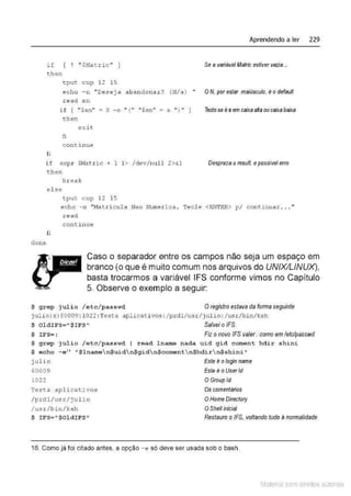 if ( ! "$Matric" J
t:hen
tput cup 12 15
Aprendendo a ler 229
Se a variávelMatric estivervazia...
echo - n " Deseja abandonar? (N/s ) " ON, por estar maiúsculo, é o defau/1
read s n
fi
i f ( "$sn" = S - o '' { '' f'$sn" = s '') '' ]
then
exit
fi
c ont inue
if expr $M
atr i c + 1 1> /dev/null 2>&
1
then
break
el se
tput cup 12 15
Testose és em caixaahaoucaixabaixa
Desprezao result. epossível erro
e cho - n "Iofatricula Nao Numerica . Tec l e < ENTER> p/ continuar . . . "
read
conti nue
fi
done
Caso o separador entre os campos não seja um espaço em
branco (o que é muito comum nos arquivos do UNIX/LINUX),
basta trocarmos a variável IFS conforme vimos no Capitulo
5. Observe o exemplo a seguir:
~ grep julio /etc/passwd Oregistro estava da forma seguinte
julio: x:60009 : 1022 : Testa aplic,1ti vo.s: /prdl /usr/julío: /usr/bin/ ksh
~ oldiFS= " ~ IFS" Salvei oIFS.
~ IFS=: Fiz o novo /FS valer: como emletc/passwd
$ grep julio / etc/passwd I read l name nada uid gid coment hdir shini
$ echo - e" " ~lnamen$uidn$gidn~coment n$hdirn$ shini "
julio
60009
1022
Te.s ta aplicativos
/prdl/ usr/ julio
/usr/bin / ksh
$ I FS=" $Oldi FS"
Este é ologin name
Este é oUserld
O Groupld
Os comentários
OHome Dírectory
OShe/1 inicial
Restauro oIFS, voltando tudo ànormalidade
16. Como já foi citado antes, a opção -e só deve ser usada sob o bash.
Material com direitos autorais
 