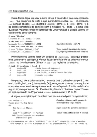 230 Programação SheULinux
Outra forma legal de usar o here string é casando-o com um comando
read, não perdendo de vista o que aprendemos sobre r fS . O comando
cat com as opções - vet mostra o <ENTF;R> como $ , o <TAB> como " I e
os outros caracteres de controle com a notação " L, onde L é uma letra
qualquer. Vejamos então o conteúdo de uma variável e depois vamos ler
cada um de seus campos:
$ eoho "$Linha"
Leonardo Nello (21)3313-1329
$ ca.c - vet <<< "$Linha "
Leonardo ~!ello" I !21) 3313-1329$
$ read Nom SNom 'l'el <<< "$Linha"
S echo "${Norn) _${SNomi _STe1"
Leona relo_~!ello_ (21) 33l3- i329
Separadotes btanco e<TAB> ("I)
Vamos vet se ele leu cada um dos campos
Leuporqueseparadores casavam com o IFS
Primeiramente vamos listar um pedaço do Arqopers , para que possa-
mos conhecer o seu fayout. Vamos fazer isso listando os quatro primeiros
(head - 4l dos dezesseis últimos (tail - 161 registros do arquivo:
$ tai1 -16 Arqopers head - 4
13 dupbgpO l
14 duprtlO l
lS clupedbOl
16 dupi s,Q l
ttan it1 tdani e l 3Cl!anucl
areva itarouco oalves
alyra lribeiro mrnelo hmelo lealobo
j roherto cgercin•
No pedaço de arquivo anterior, notamos que o primeiro campo é o nú-
•
mero do Orgão Local (chamado de OL), o segundo, o nome da máquina e
o terceiro, os operadores que receberão e-maif quando for disponibilizado
algum arquivo para o seu OL. Finalmente, devemos observar que o 12 cam-
po está separado do 22 por uma <TAB>, assim como o 22 do 32.
A seguir, a simplificação da rotina que envia e-mail para os operadores:
cat irqOpers I
>thile read OL l1aq Opers
do
for Oper i n SOpers
do
mail " SOper~SHaq " « E'imHail
Ref . Transfe r encia de Arquivos
I nformamos CfUe :
Psssolinhsa finho psrs owhiepor cause do 1
Opets recebe do3' csmpo em diente
Separe cedeum dos opersdotes des regionais
Tudo ate olebel AmMail faz p81te docom/lndo
O procc~snm~nto d~ ' dat~ ' +~d/ ,b/ ~ y  ' ns ~ R Hr ' ' disponibilizou o nrqui vo
·ccho "$Al:q" . Z· no seu diretori o de saida (lprd4/staout/$Site) do ' w1ame -n ·
Copyr ht
 