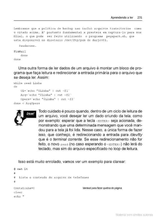 Aprendendo a ler 231
Lembramos que a politica d e backup nao incl ui arquivos t ransit o.rios como
o c i t ado ac i ma . E' portant o funda-
ment al a p re ste za em capt ura- l o para sua
filial, o q ue pode ser f e i ·to u t i l izando o p r ograma p egapack . sh , que
es1:a disponi vel no diretor io / dsv/ ftp / pub de durj cvO l.
sauda coes .
Fiml1ail
done
clone
Uma outra forma de ler dados de um arquivo é montar um bloco de pro-
grama que faça leitura e redirecionar a entrada primária para o arquivo que
se deseja ler. Assim:
I•Thil e read Li nha
do
OL= ' echo "$Li nha'' I cut - fl ~
Arq='echo "$Linha " I cut - f2'
Opers= · echo " $Linh a'' I c ut -f 3 ~
clone < Ar qOpers
Todo cuidado é pouco quando, dentro de um ciclo de leitura de
um arquivo, você desejar ler um dado oriundo da tela, como
por exemplo: esperar que a tecla <ENTER> seja acionada, de-
monstrando que uma determinada mensagem que você man-
dou para a tela já foi lida. Nesse caso, a única forma de fazer
isso, que conheço, é redirecionando a entrada para /devltty
que é o terminal corrente. Se esse redirecionamento não for
feitO, 0 nOVO r ead (nO C8S0 esperandO 0 <ENTER>) nãO lerá dO
teclado, mas sim do arquivo especificado no loop de leitura.
Isso está muito enrolado, vamos ver um exemplo para clarear:
~ cat l t
#
# Lista o con t e ud o do arquivo d e t e l efones
#
Cont aLinha=O
cl ear
Variilvel para fazer quebra depágina.
echo "
Material com direitos autorais
 