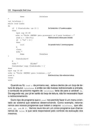 232 Programação SheU Linux
Nome
"
cat telefones 1
>~hile read Linha
do
if [ $ContaLinha -9e 21 I
th<!n
tput cup 2<1 28
Telefone
Se ContaUnha :<: 21 quebra apágina.
echo -n "Tecle <ENI'ER>
read a < /dev/tt y
para pro~~eguir ou X para ter~nar .. . "
Redirecionando ll leituraPMil otecllldo.
"
clone
fi
íf [ "$a" ; X )
then
e:üt
fi
cleax:
echo lf
Nome
ContaLinha;O
echo " $Linha"
Telefone
ContaLinha-· expr $ContaLinha + 1"
tpuc cup 24 49
Se operadorteclou X. tcnnine programa.
echo - e "Técl e <ENTER> para t.erminar ... c"
read a
clear
exit
Estafora do loop. Não redfrecionelteiiura.
Quando eu fiz read a da primeira vez, estava dentro de um loop de lei-
tura do arquivo telefones e então se não tivesse redirecionado a entrada,
o conteúdo do próximo registro de telefones teria ido para a variável sa.
Da segunda vez, por já ter saído do loop de leitura, não foi necessário fazer
o redirecionamento.
Outro tipo de programa que o read nos permite fazer é um menu orien-
tado ao sistema que estamos desenvolvendo. Como exemplo, retoma-
remos aos nossos programas que tratam o arquivo telefones , que são:
add, pp, rem e 1t . Vamos reuni-los em um único programa que chama-
remos de teles e que será responsável pelo controle da execução dos
mesmos.
Copyr ht
 