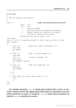 $ c at tel e s
#
Aprendendo a ler 233
# T~enu do cadastro de tel efones
#
echo - n "
r ead Opcao
Opcao
---·-·-
-----
1
2
3
4
Aopção -nsetVe pera não saltarlinha ao final doecho.
Acao
-~· --
----
Procur ar Alguem
Adic i ona r .>üguem ao Cadexno de Tel efones
Remover Al guem do Cadastro de Telefones
Lis tagem d o Ca de.rno de Te lefones
Escolha U
ma D
as Opcoes ·"-cima (1-4) : "
ec ho -e "  n " # O n quando prot e gid o do She l l c ausa um sal to de l i nha
case u$0pcao"
in
1) echo - e " Entre cotn o nome a pesquisar : n"
r ead Nome
pp "$Nome"
' '
2) echo - e " Nome a ser adi cionado : n"
read Nome
echo - e " Telefone de $Nome : n11
read Tel e f
add '' $Nomen " $Telef "
' '
3 ) echo - e " Nome a ser r emov i do :  n "
r ead Nome
rem " $Nome ''
' '
4) lt
' '
• ) echo "Sob sao validas opcoes entre 1 e 4''
exit l
' '
esac
exit
Um simples comando echo é usado para mostrar todo o menu no ter-
minal, tirando proveito das aspas para preservarem os caracteres new fine
(01O) presentes no texto. O comando read é usado para armazenar na
variável opcao a escolha do usuário.
Material com direitos autorais
 