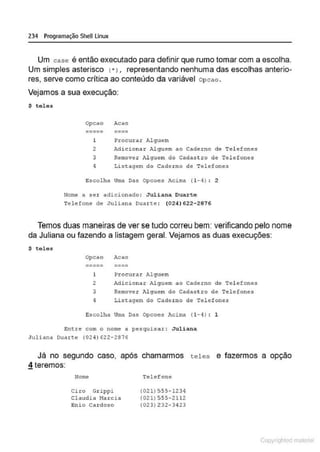 234 Programação SheU Linux
Um case é então executado para definir que rumo tomar com a escolha.
Um simples asterisco c·>, representando nenhuma das escolhas anterio-
res, serve como crítica ao conteúdo da variável Opcao .
Vejamos a sua execução:
S teles
Opcao Acao
----- ----
----- ----
l Procurar Alguem
2 Adicionar Alguem ao Caderno ele Telefones
3 Remover }>.lguem do Cadastro de Telefones
4 Listagem do Cade rno de Tclefone3
Escolha Urna Das Opcoes Acima ( 1-4) : 2
Nome a ser adicionado: J'Ul ian.a Duarte
Telefone de Juliana oua ne : (024) 622-2876
Temos duas maneiras de ver se tudo correu bem: verificando pelo nome
da Juliana ou fazendo a listagem geral. Vejamos as duas execuções:
$ teles
Opcao Acao
----- ----
----- ----
1 Procurar Al guem
2 Adiciol11!: A.lguem ao Cadérno dê Télefones
3 Remover Alguern do Cadastro de Telefones
1 Listagem do Caderno de Telefones
Escolha Urna Das Opcoes Acima (1- 4) : l
Entre com o nome a pesquisar: J'Uliana
Juliana Duarte (0241 622- 2616
Já no segundo caso, após chamarmos teles e fazermos a opção
~ teremos:
Nome
Ci 1:0 Grippi
Claudia 11o.rcill
Enio Cardoso
Telefone
(021) 555-1234
(021) 555-2112
(021)232-3423
Copyr ht
 