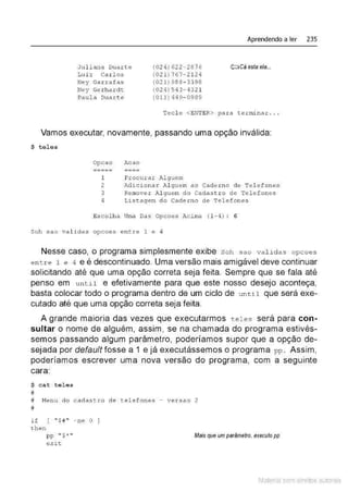 Ju l iana Duart e
Lui z Carlos
N"ey Garrafas
Ney Ge r hardt
Paula Duart e
(024) 62 2-2876
(021) 767- 2124
(02 1) 988 - 3398
(024 ) 543- 43 2 1
(011) 449- 0989
Aprendendo a ler 235
Ç::::JCá esta ela...
Tecl e <EN
TER> par a terminar.,,
Vamos executar, novamente, passando uma opção inválida:
$ tel e s
Opcao Acao
--~-- ----
----- ----
1 Procurar Alguem
2 Adicionar ·""l guem ao Cad eJ:n o d e Tel efo nes
3 Remover Al 91tem do Cadastr o de Telefones
4 Listagem do Caderno de Te l e fones
Escolha Uma Das Opcoes Acima ( 1- 4) : 6
Soh sao validas opcoes ent re 1 e 4
Nesse caso, o programa simplesmente exibe Soh sao val i das opcoes
en tre 1 e 4 e é descontinuado. Uma versão mais amigável deve continuar
solicitando até que uma opção correta seja feita. Sempre que se fala até
penso em unt J.l e efetivamente para que este nosso desejo aconteça,
basta colocar todo o programa dentro de um ciclo de until que será exe-
cutado até que uma opção correta seja feita.
A grande maioria das vezes que executarmos tel es será para con-
sultar o nome de alguém, assim, se na chamada do programa estivés-
semos passando algum parâmetro, poderíamos supor que a opção de-
sejada por default fosse a 1 e já executássemos o programa pp. Assim,
poderíamos escrever uma nova versão do programa, com a seguinte
cara:
$ cat teles
#
# Nenu do c adas tro d e t elefones - versao 2
#
if ( "$#'' -ne O J
then
pp " $* "
exit
Mais que um parâmetro, executo pp
Material com direitos autorais
 