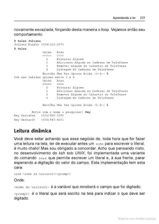 Aprendendo a ler 237
novamente esvaziada, forçando desta maneira o loop. Vejamos então seu
comportamento:
$ tel e s Juliana
Juli ana D
uar te (024) 622-2876
$ tel e s
O
pcao Acao
----- ----
----- ----
1 Procurar Jlguem
2 Adicionar Al guern ao Caderno de Tel efones
3 Remover Alguem do Cadast ro de Telefone s
4 Li stagem do Caderno de Telefones
Escolha U
ma Das Opcoes Acima (1- 4) : 5
Soh sao validas opcoes entre 1 e 4
Opcao Acao
----- ----
----- ----
1 Procurar Alguem
2 Adicionar Al guem ao Caderno de Tel efones
3 Remover Alguem do Cadastro de Telefones
4 I.istagem do Cade.rno de Telefones
Escolha Uma Das Opcoes Acima (1-4) : 1
Entre com o nome a pesquisar : Ney
Ney Garrafas
Ney Gexhaxdt
(021) 988-3398
(024)54 3-4321
Leitura dinâmica
Você deve estar achando que esse negócio de, toda hora que for fazer
uma leitura na tela, ter de executar antes um echo para escrever o literal,
é muito chato! Mas sou obrigado a concordar. Acho que pensando nisto,
no desenvolvimento do ksh sob UNIX, foi implementada uma variante
do comando r ead que permite escrever um literal e, à sua frente, parar
esperando a digitação do valor do campo. Esta implementação tem esta
cara:
.t.:ead <nome da variável>?<p:r:ompt >
Onde:
<nome da variável> é a variável que receberá o campo que for digitado;
<pr ompt> é o literal que será escrito na tela para indicar o que deve ser
digitado,
Material com direitos autorais
 