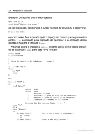 238 Programação SheULinux
Exemplo: O seguinte trecho de programa,
tput cup 10 20
~ead Nome?"Oigite seu nome : •
ao ser executado, posicionaria o cursor na linha 1Ocoluna 20 e escreveria:
Digite seu nome :
o cursor, então, ficaria parado após o espaço em branco que segue os dois
pontos c:), esperando pela digitação do operador, e o conteúdo dessa
digitação iria para a variável $Nome .
Vejamos agora o programa teles, descrito antes, como ficaria alteran-
do as instruções read para este novo formato:
$ cat teles
il ! /us~/b in/ksh
li
i M
enu do cadastro de telefones - versao 3
i
i f ( "$H " •ne o 1
then
pp "'$"""'
exit
fi
until r ..$0K" I
do
read Opcao? "
ec:.ho ., n "
OK•l
Opcao Acao
1 Procurar Alguem
2 Adicionar hlguem &o Caderno de Tel efones
3 Remover Alguem do Cadastro de Telefones
4 Listagem do Cade ~no de Telefones
Escolha Uma Das Opcoes Acima (1-4) : "
case "$0pcao"
in
1) read Nome?"
pp "'$Nome! "
..
' '
2) read Nome?"
Entre com o nome a pesquisar: •
Nome a ser adicionado: "
Copyr ht
 