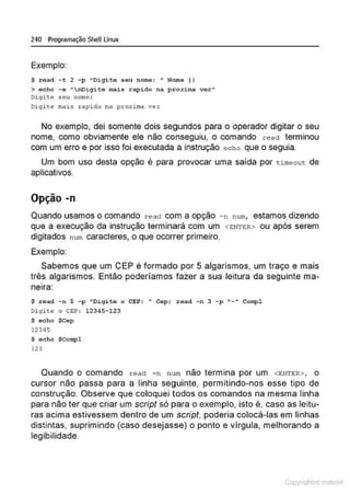 240 Programação SheU Linux
Exemplo:
S read - t 2 -p "Digite seu nome: " Nome li
> acho - e "nDigite tnais rapido na prox.irna vez"
Di git<': s eu norn<': :
Di gite mai s r apido na proxima vez
No exemplo, dei somente dois segundos para o operador digitar o seu
nome, como obviamente ele não conseguiu, o comando read terminou
com um erro e por isso foi executada a instrução echo que o seguia.
Um bom uso desta opção é para provocar uma saída por tl.meou t de
aplicativos.
Opção -n
Quando usamos o comando read com a opção -n num, estamos dizendo
que a execução da instrução terminará com um <E:NTER> ou após serem
digitados num caracteres, o que ocorrer primeiro.
Exemplo:
Sabemos que um CEP é formado por 5 algarismos, um traço e mais
três algarismos. Então poderíamos fazer a sua leitura da seguinte ma-
netra:
$ read -n 5 -p "Digite o CEP: " Cep; ;read -n 3 - p "-" Compl
Di gite o CEP: 12345- 123
$ echo $Cep
12345
$ echo $Compl
123
Quando o comando read -n nu m não termina por um <ENTER> , o
cursor não passa para a linha seguinte, permitindo-nos esse tipo de
construção. Observe que coloquei todos os comandos na mesma linha
para não ter que criar um script só para o exemplo, isto é, caso as leitu-
ras acima estivessem dentro de um script, poderia colocá-las em linhas
distintas, suprimindo (caso desejasse) o ponto e vfrgula, melhorando a
legibilidade.
Copyr ht
 