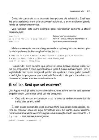 Aprendendo a ler 243
O uso do comando exec acarreta isso porque ele substitui o She/1 que
lhe está assistindo sem criar processo adicional, e este ambiente gerado
herda os redirecionamentos.
Veja também este outro exemplo para redirecionar somente a stderr
.
para um ptpe:
exec 3>& 1
ls - 1 2> &1 > &3 3>&- 1 grep bact 3 >&
-
exec 3>&
-
Salvou o"Valor co.rrente do stdout
Fecha fd 3(stdout) para o grep mas não para ols
Agora fechou para oresto do scripl
Mais um exemplo, com um fragmento de script vergonhosamente copia-
do de http://www.thobias.org/bin/visitas.txt. :->
# l ink de fd 6 com a s t dout e redi reci ona a .stdo ut para um a rqui vo .
# a part ir daqui toda a stctout vai para $temp_ htntl
exec 6>&.1 : e><ec > $t:emp_ html
Resumindo: evito sempre que possível essa sintaxe porque essa for-
ma de programar é meio complicada e, para futuras manutenções, tem a
legibilidade não muito amigável, porém ela quebra o maior galho quando
a definição do programa que você está fazendo o obriga a trabalhar com
diversos arquivos abertos simultaneamente.
Já sei ler. Será que sei escrever?
Ufa! Agora você já sabe tudo sobre leitura, mas sobre escrita está apenas
engatinhando. Já sei que você vai me perguntar:
Ora, não é com o comando ech o e com os redirecionamentos de
saída que se escreve?
É, com esses comandos você escreve 90% das coisas necessárias, po-
rém se precisar escrever algo formatado eles lhe darão muito trabalho.
Para formatar a saída veremos agora uma instrução muito interessante- é
o print f - sua sintaxe é a seguinte:
pri ntf f o r mato [argume nto .. . ]
Material com direitos autorais
 