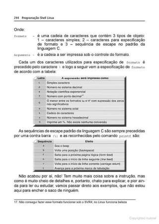 244 Programação Shell Linux
Onde:
formo to - é uma cadeia de caracteres que contém 3 tipos de objeto:
1 - caracteres simples; 2 - caracteres para especificação
de formato e 3 - sequência de escape no padrão da
linguagem C.
Argumento - é a cadeia a ser impressa sob o controle do formato.
Cada um dos caracteres utilizados para especificação de forma t o é
precedido pelo caractere % e logo a seguir vem a especificação de forma t o
de acordo com a tabela:
....JLetra A expressão será Impressa como:
c
e
f
o
o
s
X
Simples caractere
Número no slstema decimal
Notação científlc;a exponencial
Número com ponto decimal17
O menor entre os formatos k e %f com supressão dos ~~·w
não significativos
Número no sistema octal
Cadela de caracteres
Número no slstema hexadecimal
Imprime um %. Não existe nenhuma conversão
As sequências de escape padrão da linguagem C são sempre precedidas
por uma contra barra () e as reconhecidas pelo comando pr inL f são:
-..1 Sequéncia Efeito
a Soaobeep
b Volta uma
F Salta para a próxima página lógica (form feed)
n o Inicio da linha
"""""""""'
r...., Volta para o inicio da linha corrente (carriage rotum)
Não acabou por aí, não! Tem muito mais coisa sobre a instrução, mas
como é muito cheio de detalhes e, portanto, chato para explicar, e pior ain-
da para ler ou estudar, vamos passar direto aos exemplos, que não estou
aqui para encher o saco de ninguém.
17. Nllo consegui fazer esse formato funcionar sob o SVR4; no Linux funciona beleza
1 Qrl
 