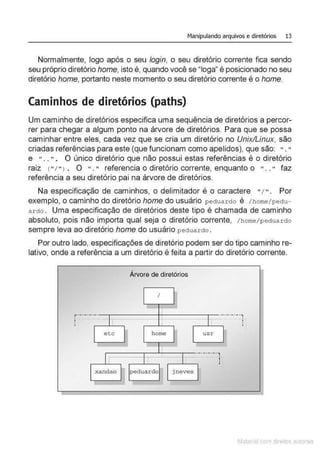 Manipulando arquivos e diretórios 13
Normalmente, logo após o seu login, o seu diretório corrente fica sendo
seu próprio diretório home, isto é, quando você se "Ioga" é posicionado no seu
diretório home, portanto neste momento o seu diretório corrente é o home.
Caminhos de diretórios (paths)
Um caminho de diretórios especifica uma sequência de diretórios a percor-
rer para chegar a algum ponto na árvore de diretórios. Para que se possa
caminhar entre eles, cada vez que se cria um diretório no Unix/Linux, são
criadas referências para este (que funcionam como apelidos), que são: "."
e " .. " . O único diretório que não possui estas referências é o diretório
raiz 1" 1" l • O ". " referenda o diretório corrente, enquanto o " .. " faz
referência a seu diretório pai na árvore de diretórios.
Na especificação de caminhos, o delimitador é o caractere " / ". Por
exemplo, o caminho do diretório home do usuário peduardo é / home/pedu-
ardo . Uma especificação de diretórios deste tipo é chamada de caminho
absoluto, pois não importa qual seja o diretório corrente, /home/pedua r C!o
sempre leva ao diretório home do usuário p ectua r do .
Por outro lado, especificações de diretório podem ser do tipo caminho re-
lativo, onde a referência a um diretório é feita a partir do diretório corrente.
r·-·-·
.
I
.
'
-·-·
I
etc
xandao
Árvore de diretórios
I
home
peduardo ] neve s
.-·
usr
·-·-·-·-·,.
I
.
'
-·-·-·..,.
I
.
'
Matenal çorn d1re1tos at1tora1s
 