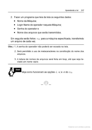 Aprendendo a ler 247
2. Fazer um programa que leia da tela os seguintes dados:
• Nome da Máquina;
• Login Name do operador naquela Máquina;
• Senha do operador e
• Nome dos arquivos que serão transmitidos.
Em seguida serão feitos f t p para a máquina especificada, transferindo
um arquivo de cada vez.
Obs.: 1. A senha do operador não poderá ser ecoada na tela.
2. Será permitido o uso de metacaracteres na constituição do nome dos
arqUIVOS.
3. A leitura de nomes de arquivos será feita em loop, até que seja te-
clado um nome vazio.
'
.M I Dicas!
t =-- Veja como funcionam as opções -i, -v, e -n do ftp.
~,.. ...
Material com direitos autorais
 