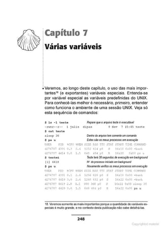 jCapítulo 7
~ Várias variáveis
.
i Veremos, ao longo deste capitulo, o uso das mais impor-
tantes16 (e exportantes) variáveis especiais. Entenda-se
por variável especial as variáveis predefinidas do UNIX.
Para conhecê-las melhor é necessário, primeiro, entender
como funciona o ambiente de uma sessão UNIX. Veja só
esta sequência de comandos:
$ ls - 1 teste
- ~w
h r -- r -- l julio
$ eat teste
sleep 30
$ ps u
Repare que oarquivo teste é executável
dipao 9 Nov 7 15 : 45 "este
Dentro do arquivo tem somente um comando
Estes são os meus processos em execução
USER f!D iCI'v 'i~l01 SIZ.S RSS 'i'n STAT ST'-R'i Tn1E CO..t'.li!ID
o.:> 2 . 6 12s2 02~ po s H : te o :oo - l.><>::h
d2767r- 4JH 0 . 0 1.5 6H! ~6~ ~O P H : lO 0 : 00 ps u
$ teste& Teste lerá 30 segundos de execução em background
1l 1 4416 N• do processo iniciado em backf10und
$ ps u Novamente verifico os meusprocessos em execução
USE:R PJD tCPIJ %NE:J.I lUZE RSS TTY ;;7Af START 'lii<E: C(.W.ANO
d276707 ,1391 o. 1 2 . 6 1256 !128 pO s l6 : 1B 0 : 00 - bazh
d2767r7 4·119 3 . 0 2. 6 1260 en po -
" 16 : 22 0 : 00 - ba.sh
d276707 4419 2 .0 1.: 90t' 360 !"0 s 16 : 22 0 : 00 .sleop 30
d276707 4420 0 . 0 1 . !> e~s 484 ~:>0 R 16: 22 0 : 00 ps u
18. Veremos somente as maisimportantes porque a quantidade devariáveis es-
peciais é muito grande, e no contexto desta publicação não cabe detalhá·las.
248
Copyr ht
 