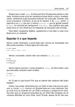 Várias variáveis 249
Repare que o script teste foi feito para ficar 30 segundos parado e mais
nada. Iniciamos esse script em background para liberar a tela e, imediata-
mente, verificamos quais processos estavam em execução. Existiam dois
novos processos: o primeiro, já era de se esperar, é do s l eep; porém, o
segundo é um bash que tem o mesmo process ict que foi gerado quando
o teste foi colocado em background (PID;4 418l . Isso significa que cada
script inicia um novo Shell que vai interpretar as instruções nele contidas.
Para efeito meramente didático, passaremos a nos referir a este novo
Shell como um Subshe/1.
Exportar é o que importa
Vamos mudar totalmente o script teste para vermos as implicações dos
fatos antes expostos. O teste agora tem esta cara:
$ cat teste
echo 1
'a=$a, b~$b, c=$c ''
Vamos, via teclado, colocar valor nas variáveis sa, Sb, e se :
$ a; 5
$ b=Silvina
$ c~Duarte
Vamos agora executar o nosso programa teste, já reformulado, para
que liste estas variáveis recém-criadas:
$ teste
a=, b=, c=-
Ih!! O que foi que houve? Por que os valores das variáveis não foram
listados?
Calma, meu amigo. Você estava em um She/1, e nele você criou as variá-
veis, e o script teste chamou um Subshe/1 para ser o seu intérprete. Ora,
se você criou as variáveis em um She/1 e executou o programa em outro,
fica claro que um programa executado em um She/1 não consegue ver as
variáveis definidas em outro She/1, certo? Errado, apesar de ter sido exa-
Material com direitos autorais
 